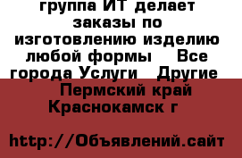 группа ИТ делает заказы по изготовлению изделию любой формы  - Все города Услуги » Другие   . Пермский край,Краснокамск г.